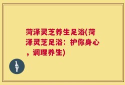 菏泽灵芝养生足浴(菏泽灵芝足浴：护你身心，调理养生)
