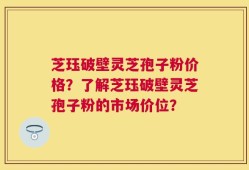 芝珏破壁灵芝孢子粉价格？了解芝珏破壁灵芝孢子粉的市场价位？