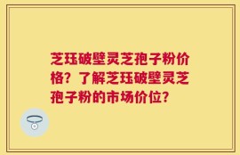 芝珏破壁灵芝孢子粉价格？了解芝珏破壁灵芝孢子粉的市场价位？