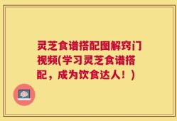 灵芝食谱搭配图解窍门视频(学习灵芝食谱搭配，成为饮食达人！)