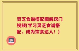 灵芝食谱搭配图解窍门视频(学习灵芝食谱搭配，成为饮食达人！)