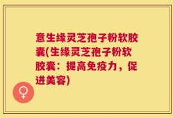 意生缘灵芝孢子粉软胶囊(生缘灵芝孢子粉软胶囊：提高免疫力，促进美容)
