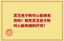 灵芝孢子粉对心脏病有效吗？探究灵芝孢子粉对心脏疾病的疗效？