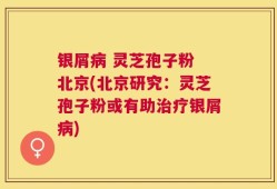 银屑病 灵芝孢子粉 北京(北京研究：灵芝孢子粉或有助治疗银屑病)