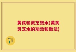 黄芪和灵芝煲水(黄芪灵芝水的功效和做法)