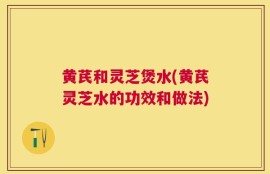 黄芪和灵芝煲水(黄芪灵芝水的功效和做法)
