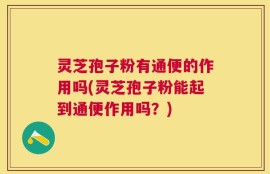 灵芝孢子粉有通便的作用吗(灵芝孢子粉能起到通便作用吗？)