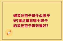 破灵芝孢子粉什么牌子好(重点推荐哪个牌子的灵芝孢子粉效果好？