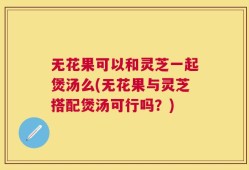 无花果可以和灵芝一起煲汤么(无花果与灵芝搭配煲汤可行吗？)