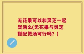 无花果可以和灵芝一起煲汤么(无花果与灵芝搭配煲汤可行吗？)