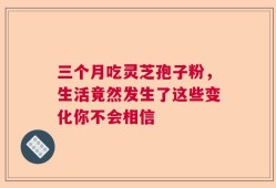 三个月吃灵芝孢子粉，生活竟然发生了这些变化你不会相信