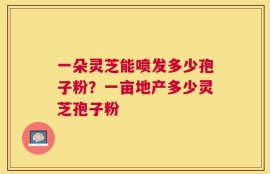 一朵灵芝能喷发多少孢子粉？一亩地产多少灵芝孢子粉