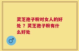灵芝孢子粉对女人的好处 ？灵芝孢子粉有什么好处