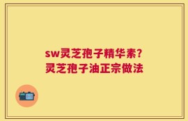 sw灵芝孢子精华素？灵芝孢子油正宗做法