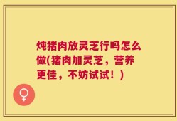 炖猪肉放灵芝行吗怎么做(猪肉加灵芝，营养更佳，不妨试试！)