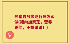 炖猪肉放灵芝行吗怎么做(猪肉加灵芝，营养更佳，不妨试试！)