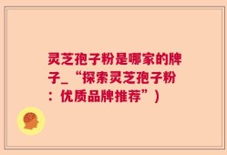 灵芝孢子粉是哪家的牌子_“探索灵芝孢子粉：优质品牌推荐”)