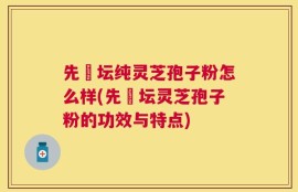 先秾坛纯灵芝孢子粉怎么样(先秾坛灵芝孢子粉的功效与特点)
