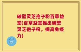 破壁灵芝孢子粉百草益堂(百草益堂推出破壁灵芝孢子粉，提高免疫力)