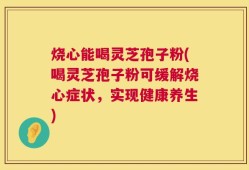 烧心能喝灵芝孢子粉(喝灵芝孢子粉可缓解烧心症状，实现健康养生)