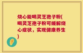 烧心能喝灵芝孢子粉(喝灵芝孢子粉可缓解烧心症状，实现健康养生)