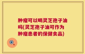 肿瘤可以喝灵芝孢子油吗(灵芝孢子油可作为肿瘤患者的保健食品)