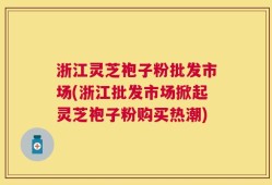 浙江灵芝袍子粉批发市场(浙江批发市场掀起灵芝袍子粉购买热潮)