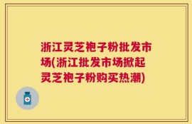 浙江灵芝袍子粉批发市场(浙江批发市场掀起灵芝袍子粉购买热潮)