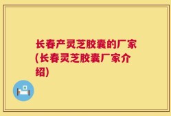 长春产灵芝胶囊的厂家(长春灵芝胶囊厂家介绍)