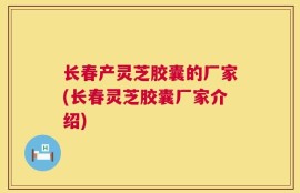 长春产灵芝胶囊的厂家(长春灵芝胶囊厂家介绍)