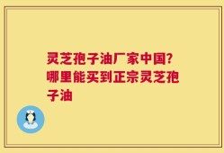 灵芝孢子油厂家中国？哪里能买到正宗灵芝孢子油