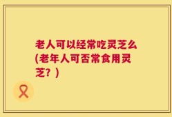 老人可以经常吃灵芝么(老年人可否常食用灵芝？)