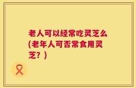 老人可以经常吃灵芝么(老年人可否常食用灵芝？)