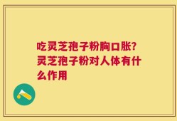 吃灵芝孢子粉胸口胀？灵芝孢子粉对人体有什么作用