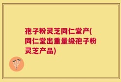 孢子粉灵芝同仁堂产(同仁堂出重量级孢子粉灵芝产品)