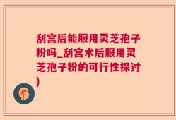 刮宫后能服用灵芝孢子粉吗_刮宫术后服用灵芝孢子粉的可行性探讨)