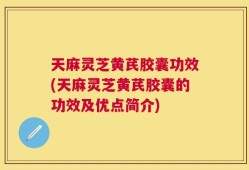 天麻灵芝黄芪胶囊功效(天麻灵芝黄芪胶囊的功效及优点简介)