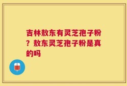 吉林敖东有灵芝孢子粉？敖东灵芝孢子粉是真的吗