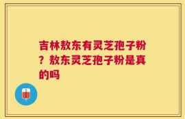 吉林敖东有灵芝孢子粉？敖东灵芝孢子粉是真的吗