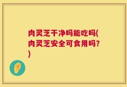 肉灵芝干净吗能吃吗(肉灵芝安全可食用吗？)