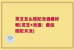 灵芝怎么搭配泡酒最好呢(灵芝+泡酒：最佳搭配方法)
