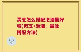 灵芝怎么搭配泡酒最好呢(灵芝+泡酒：最佳搭配方法)