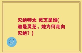 灭绝师太 灵芝是谁(谁是灵芝，她为何走向灭绝？)