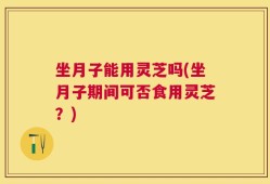 坐月子能用灵芝吗(坐月子期间可否食用灵芝？)