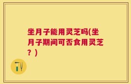 坐月子能用灵芝吗(坐月子期间可否食用灵芝？)
