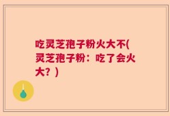 吃灵芝孢子粉火大不(灵芝孢子粉：吃了会火大？)