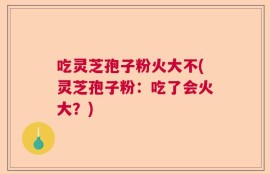吃灵芝孢子粉火大不(灵芝孢子粉：吃了会火大？)