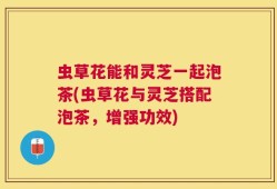 虫草花能和灵芝一起泡茶(虫草花与灵芝搭配泡茶，增强功效)
