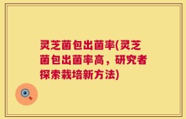 灵芝菌包出菌率(灵芝菌包出菌率高，研究者探索栽培新方法)