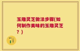 玉雕灵芝做法步骤(如何制作美味的玉雕灵芝？)